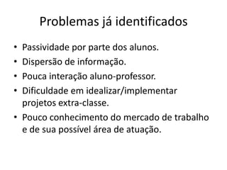 Problemas já identificados
• Passividade por parte dos alunos.
• Dispersão de informação.
• Pouca interação aluno-professor.
• Dificuldade em idealizar/implementar
  projetos extra-classe.
• Pouco conhecimento do mercado de trabalho
  e de sua possível área de atuação.
 