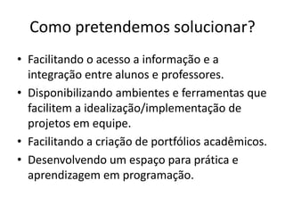 Como pretendemos solucionar?
• Facilitando o acesso a informação e a
  integração entre alunos e professores.
• Disponibilizando ambientes e ferramentas que
  facilitem a idealização/implementação de
  projetos em equipe.
• Facilitando a criação de portfólios acadêmicos.
• Desenvolvendo um espaço para prática e
  aprendizagem em programação.
 