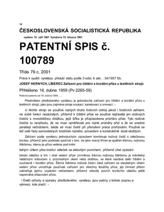 10
ČESKOSLOVENSKÁ SOCIALISTICKÁ REPUBLIKA
vydáno 15. září 1961 Vyloženo 15. března 1961
PATENTNÍ SPIS č.
100789
Třída 76 c, 2001
Právo k využití vynálezu přísluší státu podle 3 odst. 6 zák. . 34/1957 Sb.
JOSEF HERNYCH, LİBEREC Zařízení pro čištění a brzdění příze u textilních strojů
Přihlášeno 18. dubna 1959 (Pv 2265-59)
Platnostpatentu od 18. dubna 1959 . . .
Předmětem předloženého vynálezu je jednoduché zařízení pro čištění a brzdění příze u
textilních strojů, jako jsou zejména stroje soukací, kanetovací a snovací. -
U těchto strojů se používá různých druhů čisticích ústrojí jakož i brzdicích zařízení,
na sobě funkcí nezávislých, přičemž k čištění příze se používá nejčastěji jen nožových
čističů s rovnoběžnou drážkou, jejíž šířka je přizpůsobena průměru příze. Tyto nožové
čističe tu nevýhodu, že se musí vyměňovati pro různé průměry přízí a že se snadno
zanášejí nečistotami, takže së musí čistiti při přerušení práce proříznutím. Používá se
též celé řady samostatných brzdiček různého provedení a konstrukčně dosti složitých.
Zařízení podle vynálezu jednoduchým způsobem kombinuje nožový čistič s válečkovou
brzdou, přičemž jeho podstata spočívá v tom, že jeho nosný třmen je opatřen šikmou, nožovou
štěrbinou, kterou je příze vedena pod měni
telným úhlem přes brzdicí váleček se sklovitým povrchem, přičemž úhel opásání
tohoto válečku a tím i úhel vedení příze zmíněnou šikmou nožovou štěrbinou je měnitelný
natáčivým kotoučem s průchodným okem nebo drážkou, ve které nastává další čištění a
současně i brzdění příze. Šikmá štěrbina nožové čisticí části zařízení se stavitelným úhlem
vedení příze umožňuje používati zařízení pro všechny tloušťky příze, její činnost přitom
zabraňuje jejímu ucpávání nečistotami, přičemž sklovitý povrch brzdicího válečku ještě
napomáhá uhlazování příze.
í Další výhody a význaky předloženého: vynálezu jsou patrny z tohoto popisu a
výkresů, kde značí: -
 