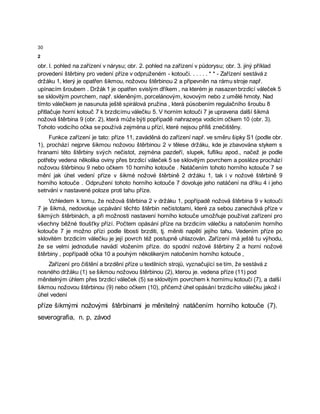 30
2
obr. l. pohled na zařízení v nárysu; obr. 2. pohled na zařízení v půdorysu; obr. 3. jiný příklad
provedení štěrbiny pro vedení příze v odpruženém - kotouči. . . . . . * * - Zařízení sestává z
držáku 1, který je opatřen šikmou, nožovou štěrbinou 2 a připevněn na rámu stroje např.
upínacím šroubem . Držák 1 je opatřen svislým dříkem , na kterém je nasazen brzdicí váleček 5
se sklovitým povrchem, např. skleněným, porcelánovým, kovovým nebo z umělé hmoty. Nad
tímto válečkem je nasunuta ještě spirálová pružina , která působením regulačního šroubu 8
přitlačuje horní kotouč 7 k brzdicímu válečku 5. V horním kotouči 7 je upravena další šikmá
nožová štěrbina 9 (obr. 2), která může býti popřípadě nahrazeņa vodicím očkem 10 (obr. 3).
Tohoto vodicího očka se používá zejména u přízí, které nejsou příliš znečištěny.
Funkce zařízení je tato: příze 11, zaváděná do zařízení např. ve směru šipky S1 (podle obr.
1), prochází nejprve šikmou nožovou štěrbinou 2 v tělese držáku, kde je zbavována stykem s
hranami této štěrbiny svých nečistot, zejména pazdeří, slupek, fuflíku apod., načež je podle
potřeby vedena několika oviny přes brzdicí váleček 5 se sklovitým povrchem a posléze prochází
nožovou štěrbinou 9 nebo očkem 10 horního kotouče . Natáčením tohoto horního kotouče 7 se
mění jak úhel vedení příze v šikmé nožové štěrbině 2 držáku 1, tak i v nožové štěrbině 9
horního kotouče . Odpružení tohoto horního kotouče 7 dovoluje jeho natáčení na dříku 4 i jeho
setrvání v nastavené poloze proti tahu příze.
Vzhledem k tomu, že nožová štěrbina 2 v držáku 1, popřípadě nožová štěrbina 9 v kotouči
7 je šikmá, nedovoluje ucpávání těchto štěrbin nečistotami, které za sebou zanechává příze v
šikmých štěrbinách, a při možnosti nastavení horního kotouče umožňuje používat zařízení pro
všechny běžné tloušťky přízí. Počtem opásání příze na brzdicím válečku a natočením horního
kotouče 7 je možno přízi podle libosti brzditi, tj. měniti napětí jejího tahu. Vedením příze po
sklovitém brzdicím válečku je její povrch též postupně uhlazován. Zařízení má ještě tu výhodu,
že se velmi jednoduše navádí vložením příze. do spodní nožové štěrbiny 2 a horní nožové
štěrbiny , popřípadě očka 10 a pouhým několikerým natočením horního kotouče ,
Zařízení pro čištění a brzdění příze u textilních strojů, vyznačující se tím, že sestává z
nosného držáku (1) se šikmou nožovou štěrbinou (2), kterou je. vedena příze (11) pod
měnitelným úhlem přes brzdicí váleček (5) se sklovitým povrchem k hornímu kotouči (7), a další
šikmou nožovou štěrbinou (9) nebo očkem (10), přičemž úhel opásání brzdicího válečku jakož i
úhel vedení
příze šikmými nožovými štěrbinami je měnitelný natáčením horního kotouče (7).
severografia, n. p, závod
 