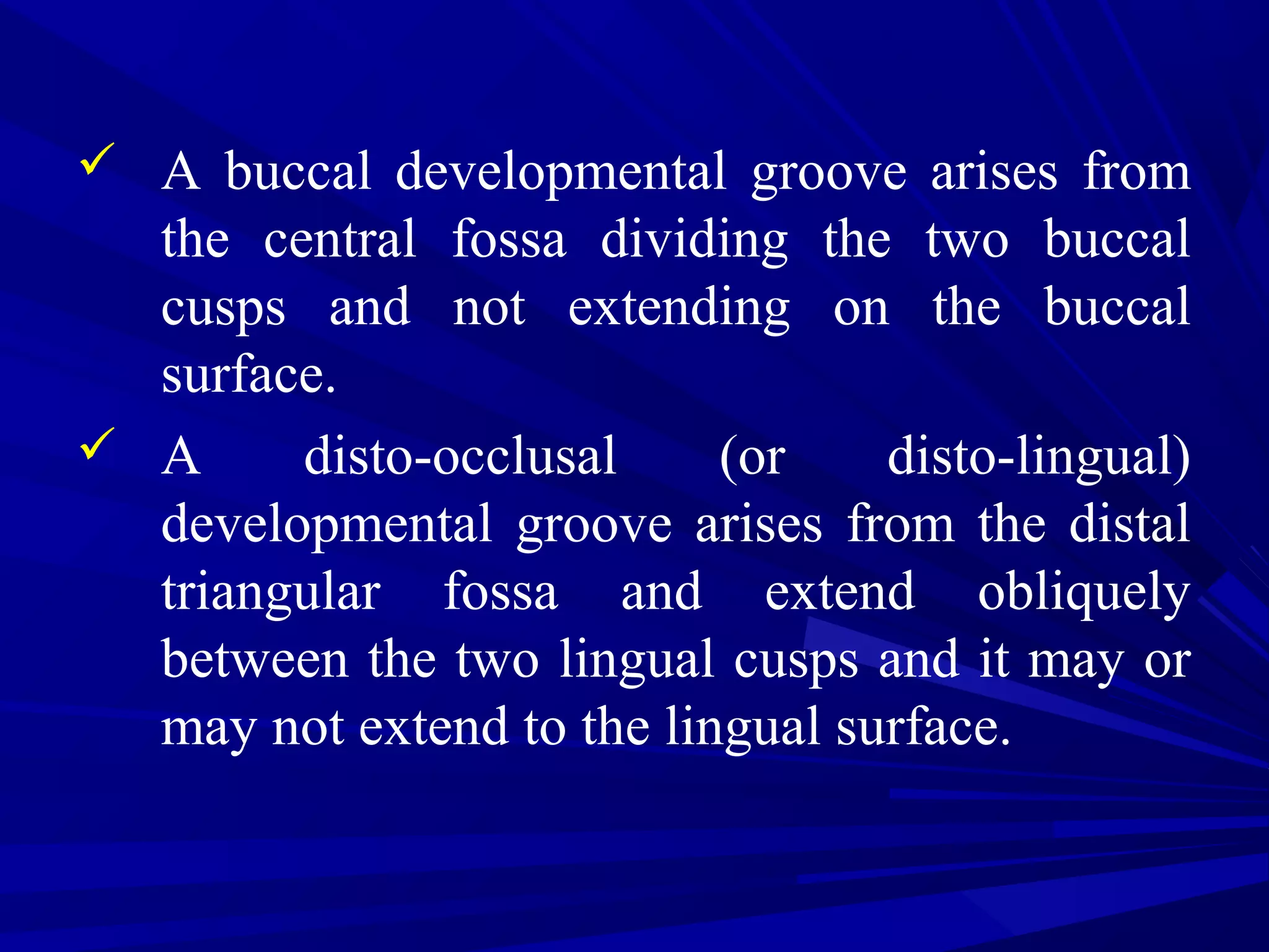  A buccal developmental groove arises from
the central fossa dividing the two buccal
cusps and not extending on the buccal
surface.
 A disto-occlusal (or disto-lingual)
developmental groove arises from the distal
triangular fossa and extend obliquely
between the two lingual cusps and it may or
may not extend to the lingual surface.
 