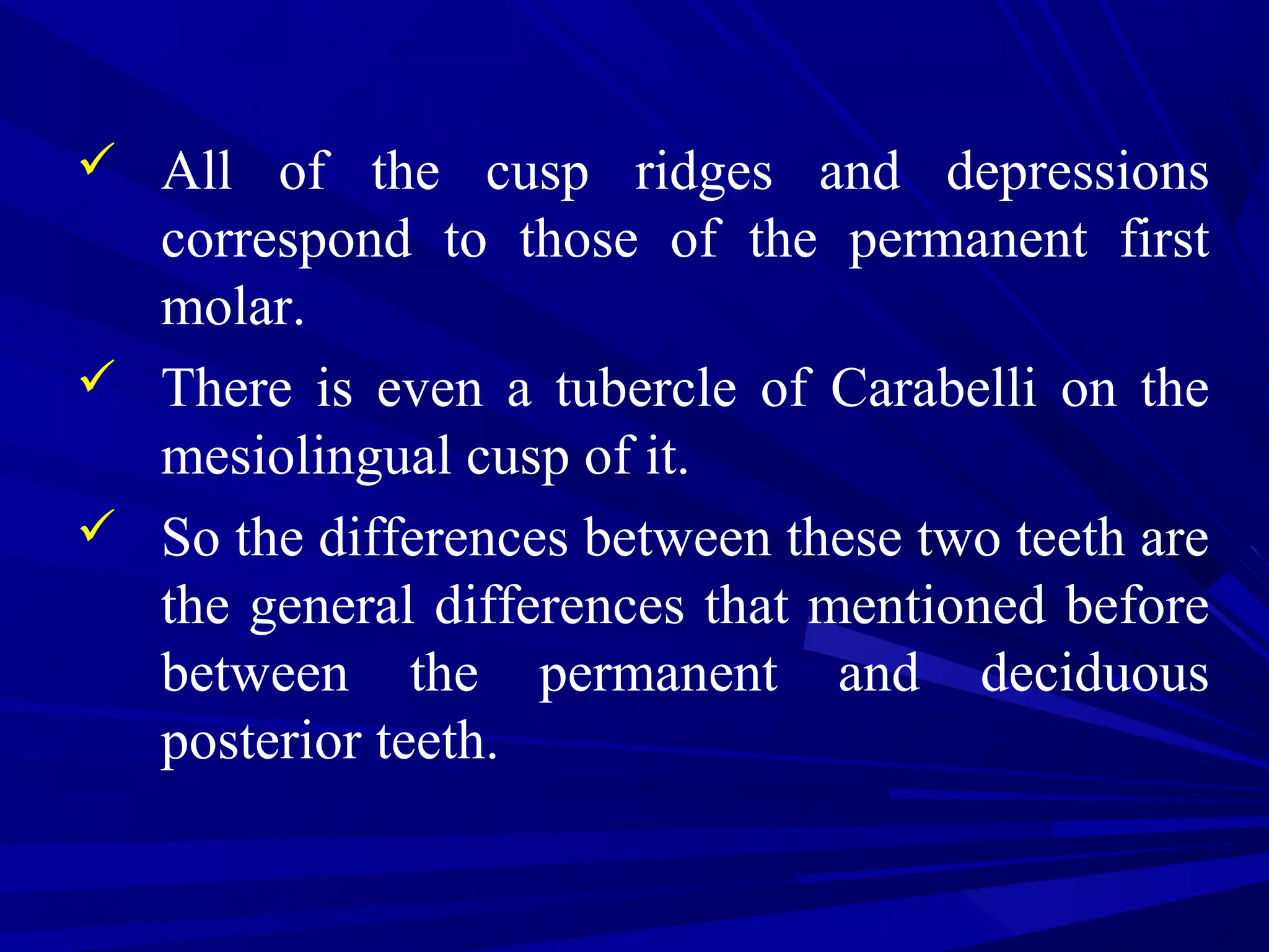  All of the cusp ridges and depressions
correspond to those of the permanent first
molar.
 There is even a tubercle of Carabelli on the
mesiolingual cusp of it.
 So the differences between these two teeth are
the general differences that mentioned before
between the permanent and deciduous
posterior teeth.
 