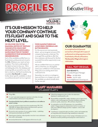 PROFILES
IT’SOURMISSIONTOHELP
YOURCOMPANYCONTINUE
ITSFLIGHTANDSOARTOTHE
NEXTLEVEL.
ExW NEWLETTER
VOLUME 1
FOOD EDITION • 2016
n 	 P.Eng/MBA.
n 	 8 + years’ senior plant management experience in the dairy, beverage, 	
	 commercial bakery and meat processing industries.
n 	 Transitioned facility from $5 million in annual losses to 21million in 	
	 annual earnings.
	
n 	 10 years of continuous improvement (lean manufacturing/TPS, TOC, 	
	 TQM, BPR, Six Sigma) implementation and advancement experience 	
	 within diverse manufacturing environments.
n 	 Oversaw the entire operations of a 250 employee facility – establishing 	
	 both departmental and plant specific KPI’s.
		
n 	 Chaired projects that have reduced product waste due to non-conformance 	
	 from 120K to 22K annually.
		
n 	 Increased production line overall equipment effectiveness by 25%.
n 	 Utilized lean management tools to reduce the maintenance
	 department’s annual spend by 110K.
n 	 Responsibilities included P&L, budget calculation, process improvement 	
	 initiatives, and overall management of product formulation, planning, 	
	 production, quality, maintenance, HR, and finance departments.
n 	 As a national key user for SAP maintenance, key responsibilities 		
	 include: Change management administration (end user acceptance of 	
	 SAP system, SRM and catalogue purchase compliance, end user skill 	
	development.)
n 	 Contributed to creating food safety procedures, policies and standards that 	
	 are being followed by food and beverage manufacturers nationwide.
n 	 Introduced Six Sigma concepts to better manage reformulation processes. 	
	 Resulted in customer portfolio growth and greater control of process.
PLANT MANAGER
• FLAGSHIP PLANT •
90
- 10
0
K
RANG
E
The Best in Food Industry Recruiting and Professional Placement
WE WELCOME YOU TO THE
INAUGURAL EDITION OF ‘PROFILES,’
THE EXECUTIVE WING’S FIRST
NEWSLETTER THAT SHOWCASES A
SAMPLE SELECTION OF THE BEST
CANDIDATES IN YOUR GEOGRAPHIC
NEIGHBOURHOOD.
Each of the candidates profiled here is a
food industry professional and is local to
the GTA. Whatever your need, we have
a solution. This is but a small sample of
the talent we have to show you. We’re
not kidding about this. Our database and
screening skills are second to none. Call,
text or email our chief food manufacturing
consultant, Dan Bennett, to engage
further about specific candidates or about
our professional search service in general.
FOOD MANUFACTURING HAS
ALWAYS BEEN OUR BREAD-AND-
BUTTER INDUSTRY.
It is the area we are most passionate
about – yet we recognize not every CPG
company has become a client yet. This
is our goal! We would like to offer first
time customers a 5K discount for the first
successful hire and an opportunity to see
us at work.
We are confident that once you partner
with us a first time, you will regularly
renew your confidence in The Executive
Wing, just as our existing clients have
continued to do.
Remember, we work on a contingency
basis and there is no charge to you until
the candidate we submit actually starts
his/her new job!
OUR GUARANTEE
An exceptional level of personal
service from a Principal with 17 years of
professional recruiting experience in the
Food Industry, all levels, all functions.
The Executive Wing builds longterm
relationships.
CALL, TEXT OR EMAIL
DAN BENNETT,
Founder/Project Manager
Office: 	519 858 9839
Mobile: 519. 871. 4592
dbennett@theexecutivewing.com
 
