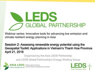 Webinar series: Innovative tools for advancing low emission and
climate resilient energy planning in Asia
Session 2: Assessing renewable energy potential using the
Geospatial Toolkit: Applications in Vietnam’s Thanh Hoa Province
April 21, 2016
Organized by the Asia LEDS Partnership
and LEDS Global Partnership’s Energy Working Group
 