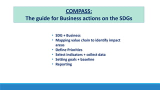 COMPASS:
The guide for Business actions on the SDGs
• SDG + Business
• Mapping value chain to identify impact
areas
• Define Priorities
• Select indicators + collect data
• Setting goals + baseline
• Reporting
 