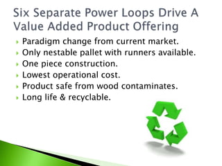   Paradigm change from current market.
   Only nestable pallet with runners available.
   One piece construction.
   Lowest operational cost.
   Product safe from wood contaminates.
   Long life & recyclable.
 