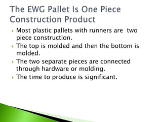    Most plastic pallets with runners are two
    piece construction.
   The top is molded and then the bottom is
    molded.
   The two separate pieces are connected
    through hardware or molding.
   The time to produce is significant.
 