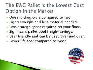    One molding cycle compared to two.
   Lighter weight and less material needed.
   Less storage space required on your floor.
   Significant pallet pool freight savings.
   User friendly and can be used over and over.
   Lower life cost compared to wood.
 