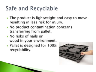    The product is lightweight and easy to move
    resulting in less risk for injury.
   No product contamination concerns
    transferring from pallet.
   No risks of nails or
    wood in your environment.
   Pallet is designed for 100%
    recyclability.
 