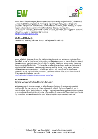 owner of the Kompeks company, he founded business association (Entrepreneurship Club of Palilula 
Municipality). With a very good skills in managing, organizing, promoting, connecting people 
specialythe entrepreneurs from other local communities and chambers, and in mediating in business 
mergers between business entities from different cities, states and municipalities.  
Mr. Jovanovic is resourceful,determined, intuitive, persistent, consistent, also very good in teamwork 
with various structures of people and professions 
http://www.klubpriv‐palilula.com/   
 
Mr. Nenad Mihajlovic  
Finance and Banking Advisor, Palilula Entrepreneurship Club   
 




                     
 
Nenad Mihajlovic, Belgrade, Serbia, Ecc, is a banking professional and permanent employee of the 
Alpha Bank Serbia. An experienced banker with over 10 years experience in finance. Oriented towards 
the development of entrepreneurship in Serbia. On behalf of the Club he led the project for getting 
the membership of Serbia in the YES. Engaged as an aid and humanitarian worker, active in several 
international NGOs. Engaged in various financial projects of the Club as a team leader. Specialty: 
Lobbying to attract foreign investors to Serbia and advisory role in the field of project finance. 
Engaged in several analytical research advisory organizations, Social Governance, Institutions and 
Organisations in developing countries. 
http://rs.linkedin.com/pub/nenad‐mihajlovic/b/986/71b  
 
Miroslav Markuc 
General Manager of Balkan Elevators Company 
 
Miroslav Markuc the general manager of Balkan Elevators Company. As an experienced expert, 
contributed to the improvement of infrastructure construction in the former Yugoslavia and in 
countries of the former Soviet Union. His hard work in achieving and attaining international standards 
in construction and mechanical engineering, influenced the development of these industries in Serbia. 
One example of how a well designed strategy delivers tangible results in entrepreneurship. 




                 Hellenic Start-up Association - www.hellenicstartups.gr
                           Entrepreneur Week - www.entrepreneurweek.net
 