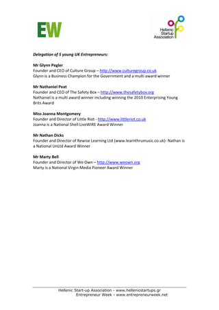  
Delegation of 5 young UK Entrepreneurs: 
 
Mr Glynn Pegler 
Founder and CEO of Culture Group – http://www.culturegroup.co.uk   
Glynn is a Business Champion for the Government and a multi award winner 
 
Mr Nathaniel Peat 
Founder and CEO of The Safety Box – http://www.thesafetybox.org  
Nathaniel is a multi award winner including winning the 2010 Enterprising Young 
Brits Award 
 
Miss Joanna Montgomery  
Founder and Director of Little Riot ‐ http://www.littleriot.co.uk    
Joanna is a National Shell LiveWIRE Award Winner 
  
Mr Nathan Dicks  
Founder and Director of Rewise Learning Ltd (www.learnthrumusic.co.uk)‐ Nathan is 
a National UnLtd Award Winner 
     
Mr Marty Bell 
Founder and Director of We Own – http://www.weown.org  
Marty is a National Virgin Media Pioneer Award Winner 




             Hellenic Start-up Association - www.hellenicstartups.gr
                       Entrepreneur Week - www.entrepreneurweek.net
 