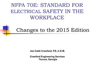 NFPA 70E: STANDARD FOR
ELECTRICAL SAFETY IN THE
WORKPLACE
Changes to the 2015 Edition
Joe Cobb Crawford, P.E.,C.E.M.
Crawford Engineering Services
Toccoa, Georgia
 