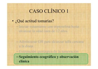 CASO CLÍNICO 1
• ¿Qué actitud tomarías?
–Iniciar tratamiento con triptorelina hasta
alcanzar la edad ósea de 12 años
–Administrar GH para alcanzar talla cercana
a la diana
–Extirpación quirúrgica de la tumoración
–Seguimiento ecográfico y observación
clínica
 