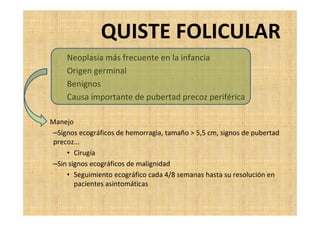 QUISTE FOLICULAR
Neoplasia más frecuente en la infancia
Origen germinal
Benignos
Causa importante de pubertad precoz periférica
• Manejo
–Signos ecográficos de hemorragia, tamaño > 5,5 cm, signos de pubertad
precoz...
• Cirugía
–Sin signos ecográficos de malignidad
• Seguimiento ecográfico cada 4/8 semanas hasta su resolución en
pacientes asintomáticas
 