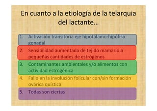 En cuanto a la etiología de la telarquia
del lactante…
1. Activación transitoria eje hipotálamo-hipófiso-
gonadal
2. Sensibilidad aumentada de tejido mamario a
pequeñas cantidades de estrógenos
3. Contaminantes ambientales y/o alimentos con
actividad estrogénica
4. Fallo en la involución folicular con/sin formación
ovárica quística
5. Todas son ciertas
 