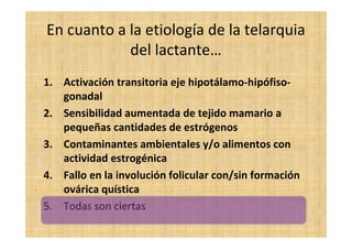 En cuanto a la etiología de la telarquia
del lactante…
1. Activación transitoria eje hipotálamo-hipófiso-
gonadal
2. Sensibilidad aumentada de tejido mamario a
pequeñas cantidades de estrógenos
3. Contaminantes ambientales y/o alimentos con
actividad estrogénica
4. Fallo en la involución folicular con/sin formación
ovárica quística
5. Todas son ciertas
 