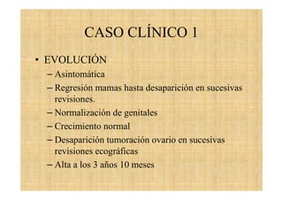 CASO CLÍNICO 1
• EVOLUCIÓN
– Asintomática
– Regresión mamas hasta desaparición en sucesivas
revisiones.
– Normalización de genitales
– Crecimiento normal
– Desaparición tumoración ovario en sucesivas
revisiones ecográficas
– Alta a los 3 años 10 meses
 