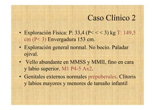 Caso Clínico 2
• Exploración Física: P: 33,4 (P< < < 3) kg T: 149,5
cm (P< 3) Envergadura 153 cm.
• Exploración general normal. No bocio. Paladar
ojival.
• Vello abundante en MMSS y MMII, fino en cara
y labio superior. M1 P4-5 Ax2.
• Genitales externos normales prepuberales. Clítoris
y labios mayores y menores de tamaño infantil
 