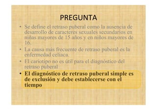 PREGUNTA
• Se define el retraso puberal como la ausencia de
desarrollo de caracteres sexuales secundarios en
niñas mayores de 15 años y en niños mayores de
16.
• La causa más frecuente de retraso puberal es la
enfermedad celiaca.
• El cariotipo no es útil para el diagnóstico del
retraso puberal
• El diagnóstico de retraso puberal simple es
de exclusión y debe establecerse con el
tiempo
 