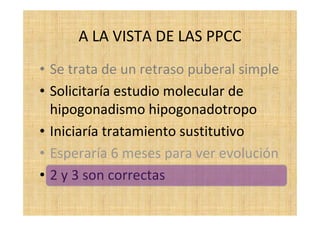 A LA VISTA DE LAS PPCC
• Se trata de un retraso puberal simple
• Solicitaría estudio molecular de
hipogonadismo hipogonadotropo
• Iniciaría tratamiento sustitutivo
• Esperaría 6 meses para ver evolución
• 2 y 3 son correctas
 
