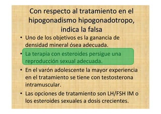 Con respecto al tratamiento en elCon respecto al tratamiento en el
hipogonadismohipogonadismo hipogonadotropohipogonadotropo,,
indica la falsaindica la falsa
• Uno de los objetivos es la ganancia de
densidad mineral ósea adecuada.
• La terapia con esteroides persigue una
reproducción sexual adecuada.
• En el varón adolescente la mayor experiencia
en el tratamiento se tiene con testosterona
intramuscular.
• Las opciones de tratamiento son LH/FSH IM o
los esteroides sexuales a dosis crecientes.
 