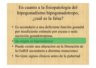 En cuanto a la fisiopatología del
hipogonadismo hipogonadotropo,
¿cuál es la falsa?
• Es secundario a una deficiente función gonadal
por insuficiente estímulo por escasa o nula
secreción gonadotropinas.
• Su origen es hipotalámico
• Puede existir una alteración en la liberación de
la GnRH secundaria a distintas mutaciones
• No tiene signos clínicos antes de la pubertad
 