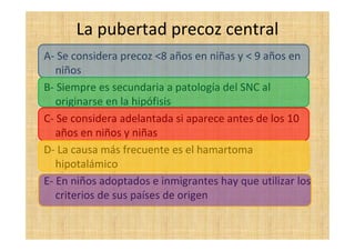 La pubertad precoz central
A- Se considera precoz <8 años en niñas y < 9 años en
niños
B- Siempre es secundaria a patología del SNC al
originarse en la hipófisis
C- Se considera adelantada si aparece antes de los 10
años en niños y niñas
D- La causa más frecuente es el hamartoma
hipotalámico
E- En niños adoptados e inmigrantes hay que utilizar los
criterios de sus países de origen
 