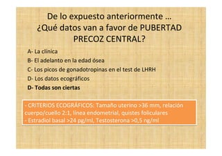 De lo expuesto anteriormente …
¿Qué datos van a favor de PUBERTAD
PRECOZ CENTRAL?
A- La clínica
B- El adelanto en la edad ósea
C- Los picos de gonadotropinas en el test de LHRH
D- Los datos ecográficos
D- Todas son ciertas
- CRITERIOS ECOGRÁFICOS: Tamaño uterino >36 mm, relación
cuerpo/cuello 2:1, línea endometrial, quistes foliculares
- Estradiol basal >24 pg/ml, Testosterona >0,5 ng/ml
- CRITERIOS ECOGRÁFICOS: Tamaño uterino >36 mm, relación
cuerpo/cuello 2:1, línea endometrial, quistes foliculares
- Estradiol basal >24 pg/ml, Testosterona >0,5 ng/ml
 
