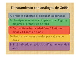 El tratamiento con análogos de GnRH
A- Frena la pubertad al bloquear las gónadas
B- Persigue minimizar el impacto psicológico y
mejorar el pronóstico de talla
C- Se mantiene hasta edad ósea 12 años en
niñas y 13 años en niños
D- Precisa revisiones anuales para ajuste de
dosis
E- Está indicado en todas las niñas menores de 8
años
 