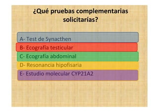 ¿Qué pruebas complementarias
solicitarías?
A- Test de Synacthen
B- Ecografía testicular
C- Ecografía abdominal
D- Resonancia hipofisaria
E- Estudio molecular CYP21A2
 