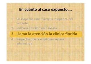 En cuanto al caso expuesto….
1. Se sospecha una telarquia idiopática del
lactante
2. Indicaría revisión en 3 meses
3. Llama la atención la clínica florida
4. Sospecho que la edad ósea estará
adelantada
 