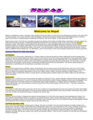 Welcome to Nepal
Nepal is a landlocked country in Southern Asia, between China and India. It is one of the most fascinating countries in the world with
its natural beauty, rich cultural heritage, towering Pagodas, spectacular Himalayan Ranges with worlds highest peaks It contains
eight of the world's 10 highest peaks, including Mount Everest - the world's tallest - on the border with Tibet.
Nepal covers a span of 147,181 sq. kilometers ranging from altitude of 70 meters to 8,848 meters. Mountains, mid hills, valleys and
plains dominate the geography of landlocked Nepal that extends from the Himalayan range in the north to the Indo-Gangetic
lowlands in south. The country is well endowed with perennial rivers, lakes and glacial lakes that originate in the Himalayas.
Being the capital city of Nepal, Kathmandu is home to most of the government offices, embassies, corporate houses, and the palace.
A golden heaven to the most famous artists in the world, it has the old palace of Newar kings, Kathmandu Durbar Square, which is
listed as UNESCO world heritage site, is in Basantapur, next to Freak Street, which was the popular hippie spot during the seventies.
Famous Places for Visit into Nepal
KATHMANDU
The largest city in the country, Kathmandu is in shape of Khukuri knife and its glorious history dates back to two thousand years.
Located in the bowl shaped Kathmandu Valley, the city is the cultural hub of the country and probably the most sought after tourist
destination. The home town of Newars is the meeting point of various ethnic groups. Kathmandu city is the conjecture to the major
routes within and outside the country. Most of the trekking expeditions and tours start from Kathmandu. The city itself is home to
the historical monuments, cultural groups, architectural wonders and exotic tourist destinations. The famous durbar squares of
Kathmandu is world famous for its seemingly uncountable monuments.
PATAN
City of Patan's ancient name is Lalitpur means city of beauty, which is known as the city of fine arts too. The city is full of Hindu
temples and Buddhist monuments. The diversity of the medieval culture that allowed both Hinduism and Buddhism to flourish has
left a rich legacy of impressive sightseeing in this city for today's visitors, Patan's must-see attraction is Patan Museum. As a
traditional center of handicrafts, Patan is a great place to purchase jewelry, Buddha statues and masks. Patan City was planned in
Vihars and Bahils.
BHAKTAPUR
Bhaktapur is an ancient city and is renowned for its elegant art, fabulous culture, colorful festivals, traditional dances and indigenous
lifestyle of Newari community. It is just 12 kilometers east of Kathmandu, capital of Nepal, Bhaktapur also known as Bhadgaon is an
ancient Newar town in the east corner of the Kathmandu Valley, Nepal. Bhaktapur is a popular day-trip destination for tourists
visiting Kathmandu. Don't leave Bhaktapur without trying some of their famous yogurt with local honey -- Juju-dhau, literally the
"King of all yogurts."
NAGARKOT
At a height of 2,900 meters above sea-level, the hill top is visited for viewing beautiful sunrises and sunsets and visitors take delight
in the sunsets and visitors take delight in the layout of the Kathmandu valley Ganesh Himal, Gauri Shanker and Everest can be seen
from here. Visitors can extend their sojourn to explore the country side.
POKHARA
Pokhara, the city of lakes, is blessed with extreme natural beauty. It is one of the most popular tourist destinations in Nepal. It is
also called the Switzerland of Nepal It is located at an altitude of 827m, 200 km west to Kathmandu valley. The best viewpoint of
Pokhara is Sarangkot (1600 m) and Thulakot (in Lekhnath a part of famous Royal Trek from where four lakes Phewa, Begnas, Khaste
and Dipang and whole annapurna range is seen to the west of the city.
CHITWAN NATIONAL PARK
This is one of the most popular national parks in Nepal. The park is situated in the sub-tropical lowlands of southern Nepal, lying
between two mountain ranges, the Shivalik and the Mahabharat range. This is the flood plain of three rivers, the Rapti, the Reu and
the Narayani. The forest is dominated by Sal trees (shorea robusta) and tall grasses.This is the natural habitat of endangered
animals like Bengal tigers, one-horned rhinoceros, gharial crocodile, gaur (the world's largest wild cattle), four species of deer,
leopards, wild dogs, fishing cats, leopard cats, python and Gangetic dolphin. There are over 50 species of mammals and 450 species
of birds in the park.
 