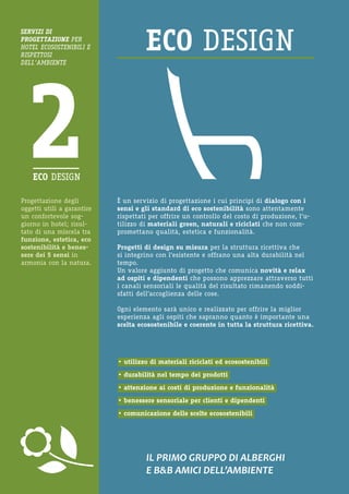 Progettazione degli oggetti utili a garantire un confortevole soggiorno in hotel; risultato di una miscela tra funzione, estetica, eco sostenibilità e benessere dei 5 sensi in armonia con la natura. 
IL PRIMO GRUPPO DI ALBERGHI 
E B&B AMICI DELL’AMBIENTE 
È un servizio di progettazione i cui principi di dialogo con i sensi e gli standard di eco sostenibilità sono attentamente rispettati per offrire un controllo del costo di produzione, l’utilizzo di materiali green, naturali e riciclati che non compromettano qualità, estetica e funzionalità. 
Progetti di design su misura per la struttura ricettiva che si integrino con l’esistente e offrano una alta durabilità nel tempo. 
Un valore aggiunto di progetto che comunica novità e relax ad ospiti e dipendenti che possono apprezzare attraverso tutti i canali sensoriali le qualità del risultato rimanendo soddisfatti dell’accoglienza delle cose. 
Ogni elemento sarà unico e realizzato per offrire la miglior esperienza agli ospiti che sapranno quanto è importante una scelta ecosostenibile e coerente in tutta la struttura ricettiva. 
• utilizzo di materiali riciclati ed ecosostenibili 
• durabilità nel tempo dei prodotti 
• attenzione ai costi di produzione e funzionalità 
• benessere sensoriale per clienti e dipendenti 
• comunicazione delle scelte ecosostenibili 
SERVIZI DI 
PROGETTAZIONE PER HOTEL ECOSOSTENIBILI E RISPETTOSI 
DELL’AMBIENTE  