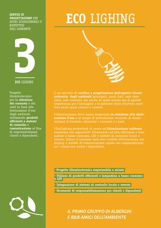 Progetto illuminotecnico 
per la riduzione 
dei consumi e dei costi in base alle destinazioni d’uso degli ambienti utilizzando prodotti efficienti e sistemi di controllo e comunicazione al fine di responsabilizzare clienti e dipendenti. 
IL PRIMO GRUPPO DI ALBERGHI 
E B&B AMICI DELL’AMBIENTE 
È un servizio di verifica e progettazione dell’aspetto illuminotecnico degli ambienti principali, quali hall, sale ristoranti, sale riunioni, ma anche di spazi minori ma di grande importanza per l’immagine e la gestione della struttura ricettiva quali spazi comuni e camere. 
L’illuminazione deve essere progettata in relazione alla destinazione d’uso e al tempo di permanenza cercando di massimizzare il risultato riducendo i consumi e i costi. 
L’EcoLighing permetterà di avere un’illuminazione calibrata realizzata con apparecchi illuminanti ad alta efficienza e lampadine a basso consumo, LED e sistemi di controllo locale e remoto. Infine il consumo sarà reso visibile all’occorrenza con display e metodi di comunicazione rapida che responsabilizzino i clienti ma anche i dipendenti. 
•Progetto illuminotecnico responsabile e mirato 
• Utilizzo di prodotti efficienti e lampadine a basso consumo e LED 
• Integrazione di sistemi di controllo locale e remoto 
• Strumenti di responsabilizzazione per clienti e dipendenti 
SERVIZI DI 
PROGETTAZIONE PER HOTEL ECOSOSTENIBILI E RISPETTOSI 
DELL’AMBIENTE  