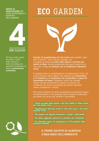 Un’area verde capace di esserlo. Scelta delle essenze e della tecnologia che permette al giardino di essere naturalmente sostenibile. 
Servizio di progettazione di aree verdi quali giardini, giardini d’inverno, serre, balconi, terrazze, etc. 
Il progetto propone la scelta delle piante e dei fiori più adatti al clima. Questo permetterà alla parte biotica di vivere più a lungo in armonia con le condizioni climatiche locali. 
Il progetto tiene in considerazione la destinazione d’uso e lo scopo dell’area verde oggetto del progetto per massimizzare il beneficio e le sensazioni che un giardino è capace di trasmettere all’uomo. Progettato anche nei dettagli 
tecnici che gli permettono di essere in armonia con 
l’ambiente ma anche sostenibile per quanto riguarda 
risorse energetiche e idriche. 
Può essere studiato in modo da garantire un polmone capace di ammortizzare la CO2 prodotta dalla struttura rendendola più Green ma anche più vivibile e sostenibile. 
IL PRIMO GRUPPO DI ALBERGHI 
E B&B AMICI DELL’AMBIENTE 
SERVIZI DI 
PROGETTAZIONE PER HOTEL ECOSOSTENIBILI E RISPETTOSI 
DELL’AMBIENTE 
• Scelta accurata delle piante e dei fiori adatti al clima locale per una minor cura 
• Progettazione dell’area verde in base allo scopo e alla destinazione d’uso 
• Uno spazio che apporta benessere a clienti e dipendenti 
• Un valore aggiunto naturale in armonia con l’ambiente 
• Un elemento capace di compensare la CO2 prodotta dalla struttura ricettiva  