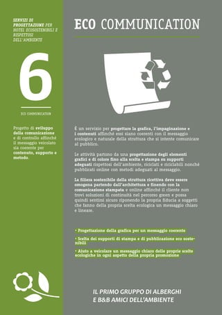 Progetto di sviluppo della comunicazione e di controllo affinché il messaggio veicolato sia coerente per contenuto, supporto e metodo. 
IL PRIMO GRUPPO DI ALBERGHI 
E B&B AMICI DELL’AMBIENTE 
È un servizio per progettare la grafica, l’impaginazione e i contenuti affinché essi siano coerenti con il messaggio ecologico e naturale della struttura che si intente comunicare al pubblico. 
Le attività partono da una progettazione degli elementi grafici e di colore fino alla scelta e stampa su supporti adeguati rispettosi dell’ambiente, riciclati e riciclabili nonché pubblicati online con metodi adeguati al messaggio. 
La filiera sostenibile della struttura ricettiva deve essere omogena partendo dall’architettura e finendo con la comunicazione stampata e online affinché il cliente non trovi soluzioni di continuità nel percorso green e possa quindi sentirsi sicuro riponendo la propria fiducia a soggetti che fanno della propria scelta ecologica un messaggio chiaro e lineare. 
• Progettazione della grafica per un messaggio coerente 
• Scelta dei supporti di stampa e di pubblicazione eco sostenibili 
• Aiuto a veicolare un messaggio chiaro delle proprie scelte ecologiche in ogni aspetto della propria promozione 
SERVIZI DI 
PROGETTAZIONE PER HOTEL ECOSOSTENIBILI E RISPETTOSI 
DELL’AMBIENTE 
