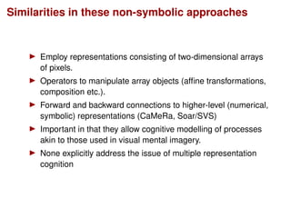 Similarities in these non-symbolic approaches
Employ representations consisting of two-dimensional arrays
of pixels.
Operators to manipulate array objects (afﬁne transformations,
composition etc.).
Forward and backward connections to higher-level (numerical,
symbolic) representations (CaMeRa, Soar/SVS)
Important in that they allow cognitive modelling of processes
akin to those used in visual mental imagery.
None explicitly address the issue of multiple representation
cognition
 