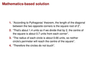 Mathematics-based solution
1. “According to Pythagoras’ theorem, the length of the diagonal
between the two opposite corners is the square root of 2”.
2. “That’s about 1.4 units so if we divide that by 2, the centre of
the square is about 0.7 units from each corner”.
3. “The radius of each circle is about 0.66 units, so neither
circle’s perimeter will reach the centre of the square”.
4. “Therefore the circles do not touch”.
 