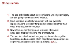 Conclusions
1. The age-old debate about representations underlying imagery
are still going—and has a new impetus.
2. Most cognitive architectures remain with just symbolic
representations (probably for pragmatic reasons rather than
deep theoretical commitments).
3. New attempts to integrate non-symbolic, ‘depictive’,
array-based representations into architectures.
4. The use (or not) of mental imagery requires meta-cognitive
knowledge and processes which need to be incorporated into
cognitive architectures (Peebles & Cheng, 2017).
 