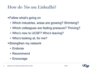 How do You use LinkedIn?
Follow what’s going on
• Which industries, areas are growing? Shrinking?
• Which colleagues are feeling pressure? Thriving?
• Who’s new to UCSF? Who’s leaving?
• Who’s looking at, for me?
Strengthen my network
• Endorse
• Recommend
• Encourage
Building Your Professional Network with LinkedIn5 2/9/15
 