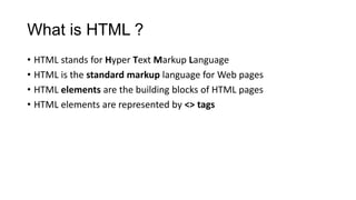 What is HTML ?
• HTML stands for Hyper Text Markup Language
• HTML is the standard markup language for Web pages
• HTML elements are the building blocks of HTML pages
• HTML elements are represented by <> tags
 