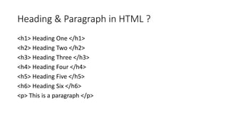 Heading & Paragraph in HTML ?
<h1> Heading One </h1>
<h2> Heading Two </h2>
<h3> Heading Three </h3>
<h4> Heading Four </h4>
<h5> Heading Five </h5>
<h6> Heading Six </h6>
<p> This is a paragraph </p>
 