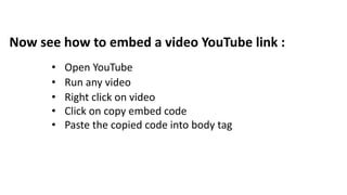 Now see how to embed a video YouTube link :
• Open YouTube
• Run any video
• Right click on video
• Click on copy embed code
• Paste the copied code into body tag
 