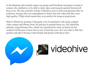 In the planning and research stages my group used Facebook messenger to keep in
contact, this enabled us to be able to share ideas and research quickly between all
three of us. We also used the website VideoHive.com to look at projections that we
could use, because this was copyrighted we had to buy the videos but they were
high quality (720p) which meant they were perfect for using as projections.
When I filmed my animatic I had quite a lot of experience with using a digital
video camera and iPhone from AS and just in general home use. We edited the
animatic using Premiere Pro, which was advanced for what we had to do but
worked well because I knew how to use it from last year. So I was able to film this
quickly and edit it because I had already had parties with these tools.
 