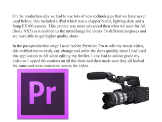 On the production day we had to use lots of new technologies that we have never
used before, this included a iPad which was a clapper board, lighting desk and a
Song FX100 camera. This camera was more advanced then what we used for AS
(Sony NX5) as it enabled us the interchange the lenses for different purposes and
we were able to get higher quality shots.
In the post-production stage I used Adobe Premiere Pro to edit my music video,
this enabled me to easily cut, change and order the shots quickly since I had used
this application in AS when editing my thriller. I also had to colour grade my
video so I upped the contrast on all the shots and then made sure they all looked
the same and were consistent across the video.
 