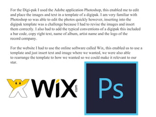 For the Digi-pak I used the Adobe application Photoshop, this enabled me to edit
and place the images and text in a template of a digipak. I am very familiar with
Photoshop so was able to edit the photos quickly however, inserting into the
digipak template was a challenge because I had to revise the images and insert
them correctly. I also had to add the typical conventions of a digipak this included
a bar code, copy right text, name of album, artist name and the logo of the
record company.
For the website I had to use the online software called Wix, this enabled us to use a
template and just insert text and image where we wanted, we were also able
to rearrange the template to how we wanted so we could make it relevant to our
star.
 