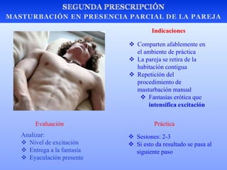  Comparten afablemente en
el ambiente de práctica
 La pareja se retira de la
habitación contigua
 Repetición del
procedimiento de
masturbación manual
 Fantasías erótica que
intensifica excitación
 Sesiones: 2-3
 Si esto da resultado se pasa al
siguiente paso
PrácticaEvaluación
Analizar:
 Nivel de excitación
 Entrega a la fantasía
 Eyaculación presente
Indicaciones
 