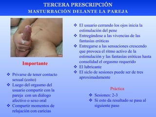  El usuario cerrando los ojos inicia la
estimulación del pene
 Entregándose a las vivencias de las
fantasías eróticas
 Entregarse a las sensaciones crescendo
que provoca el ritmo activo de la
estimulación y las fantasías eróticas hasta
consolidad el orgasmo requerido
 El lubricante
 El siclo de sesiones puede ser de tres
aproximadamente
 Privarse de tener contacto
sexual (coito)
 Luego del orgasmo del
usuario compartir con la
pareja con un diálogo
afectivo o sexo oral
 Compartir momentos de
relajación con caricias
 Sesiones: 2-3
 Si esto da resultado se pasa al
siguiente paso
Práctica
Importante
 
