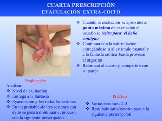  Varias sesiones: 2-3
 Resultado satisfactorio pasa a la
siguiente prescripción
Práctica
Evaluación
Analizar:
 Nivel de excitación
 Entrega a la fantasía
 Eyaculación y las todas las sesiones
 En un probable de tres sesiones con
éxito se pasa a continuar el proceso
con la siguiente prescripción
 Cuando la excitación se aproxime al
punto máximo de excitación el
usuario se retira para el baño
contiguo
 Continuar con la estimulación
entregándose a al estímulo manual y
a la fantasía erótica hasta provocar
el orgasmo
 Retornará al cuarto y compartirá con
su pareja
 