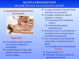  La mujer masturba al hombre hasta
consolidar la eyaculación
 El hombre mientras la mujer le
masturba se entrega
 Estimulación de la fantasías
eróticas
 Estimulación manual
(masturbación)
 Intensificación de la estimulación e
incremento de la excitación hasta
consolidar la eyaculación
 Si se consolida la eyaculación del
usuario bajo la estimulación de la
pareja
 restringir la auto-masturbación
La masturbación manual hecho
por la pareja
 Las fantasías puede compartir
con la pareja cuidando la
sensibilidad
 La rehabilitación se hace más
estable cuando se practica de
forma continua
Importante
 Varias sesiones: 2-3
 Resultado satisfactorio pasa a la
siguiente prescripción
Práctica
 